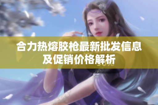 合力热熔胶枪最新批发信息及促销价格解析