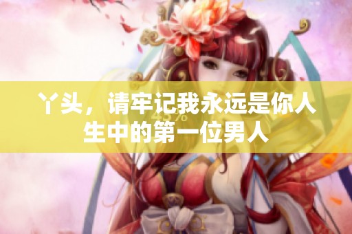 丫头，请牢记我永远是你人生中的第一位男人