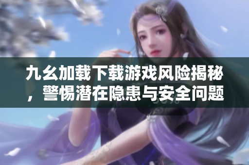 九幺加载下载游戏风险揭秘，警惕潜在隐患与安全问题