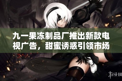 九一果冻制品厂推出新款电视广告，甜蜜诱惑引领市场潮流