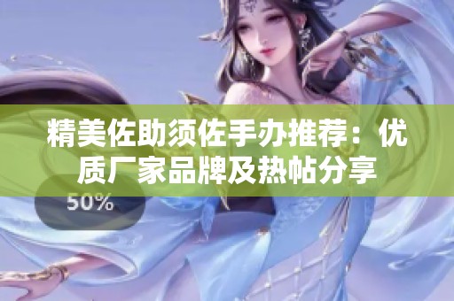 精美佐助须佐手办推荐：优质厂家品牌及热帖分享