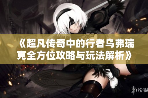 《超凡传奇中的行者乌弗瑞克全方位攻略与玩法解析》