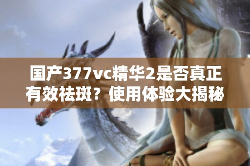 国产377vc精华2是否真正有效祛斑？使用体验大揭秘