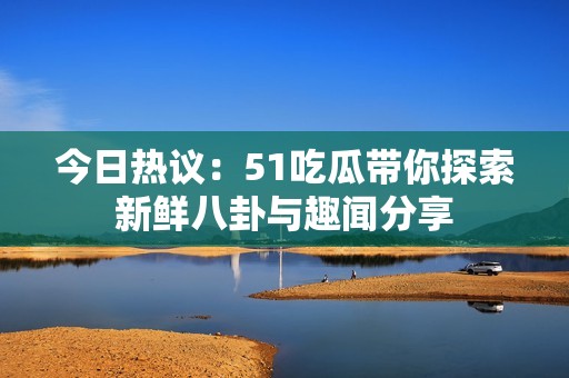 今日热议：51吃瓜带你探索新鲜八卦与趣闻分享