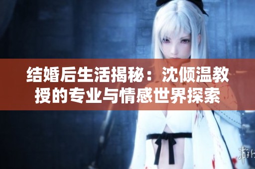 结婚后生活揭秘：沈倾温教授的专业与情感世界探索