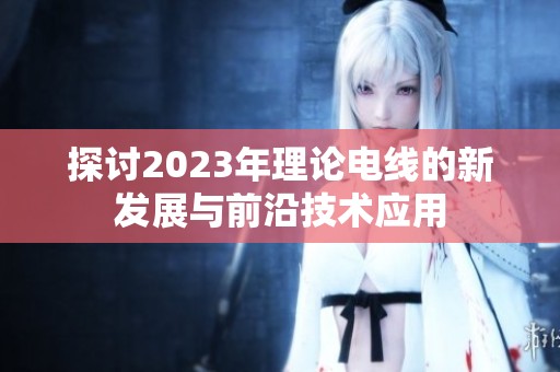 探讨2023年理论电线的新发展与前沿技术应用