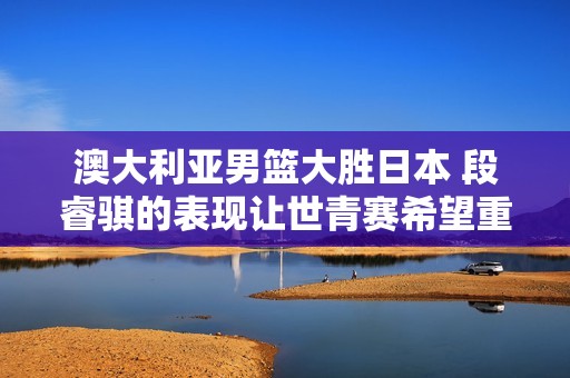 澳大利亚男篮大胜日本 段睿骐的表现让世青赛希望重燃