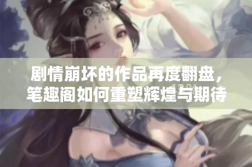 剧情崩坏的作品再度翻盘，笔趣阁如何重塑辉煌与期待