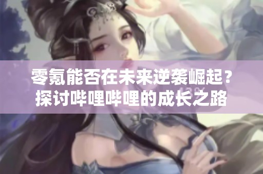 零氪能否在未来逆袭崛起？探讨哔哩哔哩的成长之路