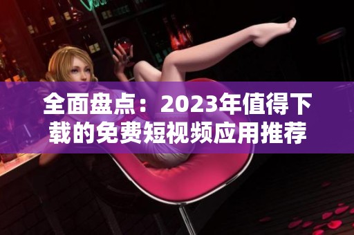 全面盘点：2023年值得下载的免费短视频应用推荐