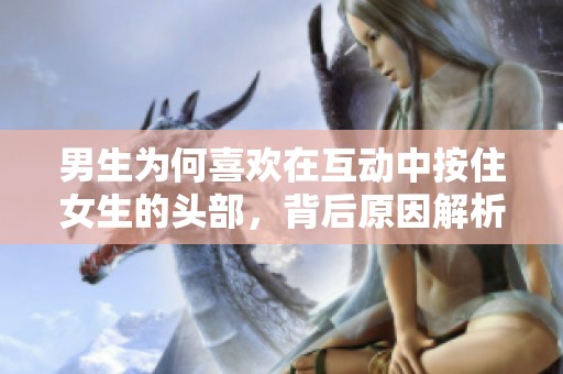 男生为何喜欢在互动中按住女生的头部，背后原因解析