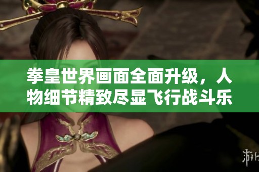 拳皇世界画面全面升级，人物细节精致尽显飞行战斗乐趣