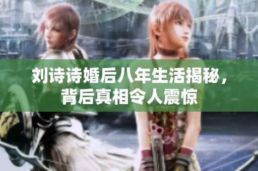 刘诗诗婚后八年生活揭秘，背后真相令人震惊