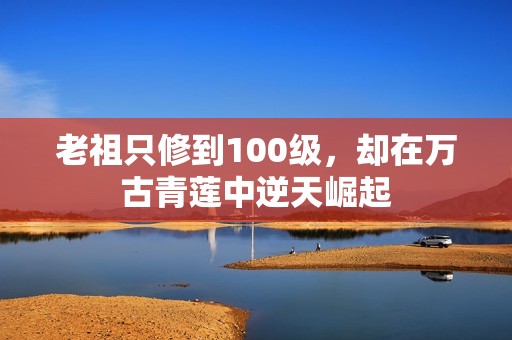 老祖只修到100级，却在万古青莲中逆天崛起