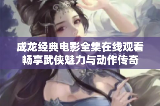 成龙经典电影全集在线观看畅享武侠魅力与动作传奇