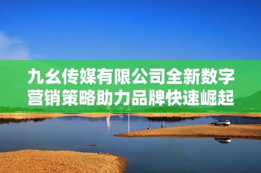 九幺传媒有限公司全新数字营销策略助力品牌快速崛起