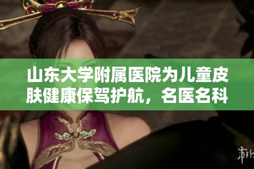 山东大学附属医院为儿童皮肤健康保驾护航，名医名科携手守护成长