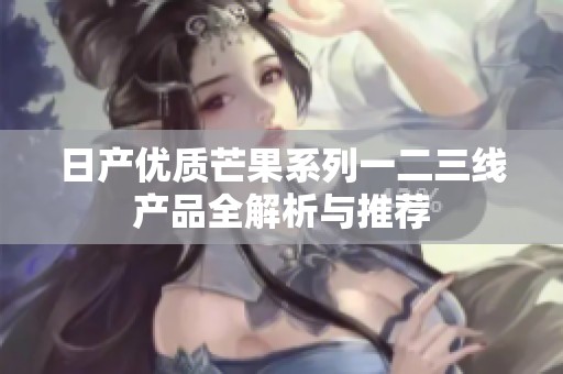 日产优质芒果系列一二三线产品全解析与推荐