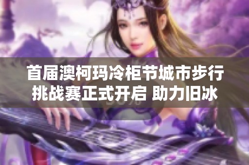 首届澳柯玛冷柜节城市步行挑战赛正式开启 助力旧冰箱更新换代