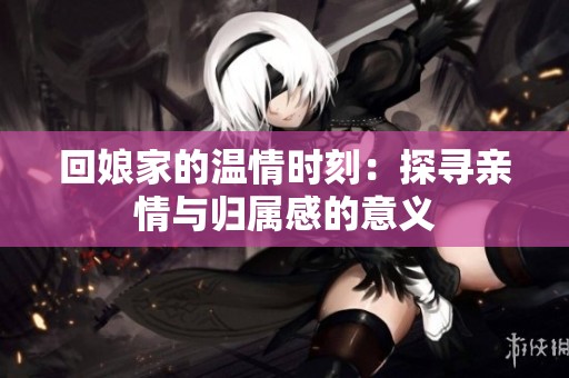 回娘家的温情时刻：探寻亲情与归属感的意义