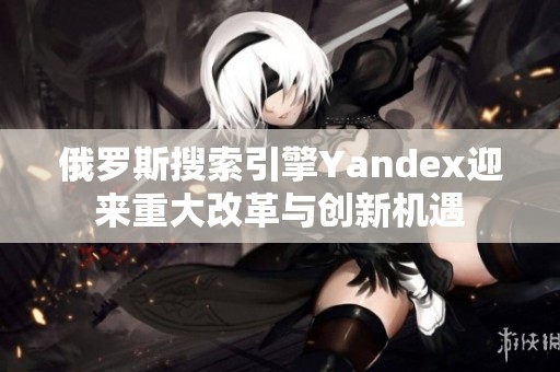 俄罗斯搜索引擎Yandex迎来重大改革与创新机遇
