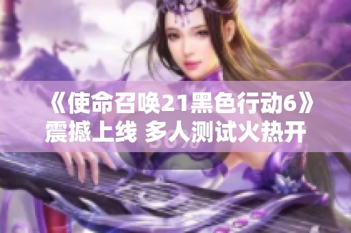 《使命召唤21黑色行动6》震撼上线 多人测试火热开启尽享全新体验