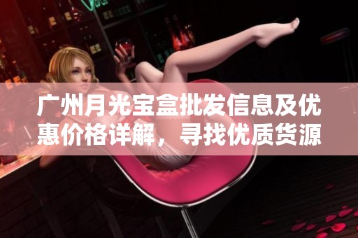 广州月光宝盒批发信息及优惠价格详解，寻找优质货源攻略