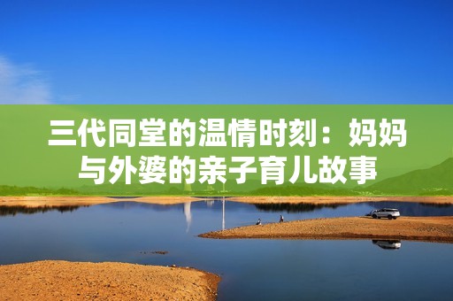 三代同堂的温情时刻：妈妈与外婆的亲子育儿故事