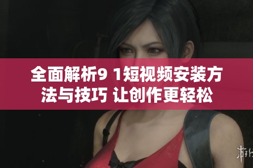全面解析9 1短视频安装方法与技巧 让创作更轻松