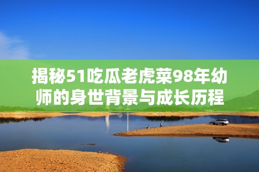 揭秘51吃瓜老虎菜98年幼师的身世背景与成长历程