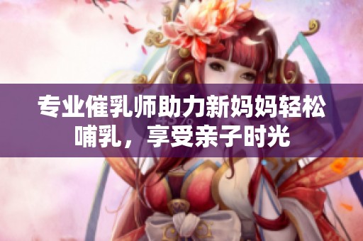 专业催乳师助力新妈妈轻松哺乳，享受亲子时光