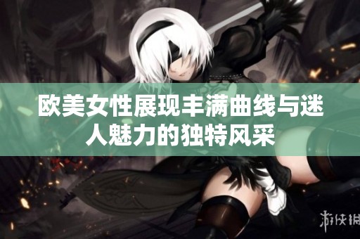 欧美女性展现丰满曲线与迷人魅力的独特风采
