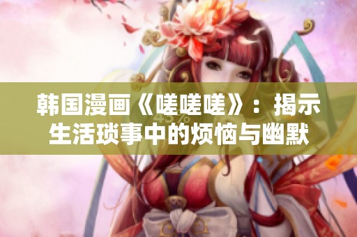 韩国漫画《嗟嗟嗟》：揭示生活琐事中的烦恼与幽默