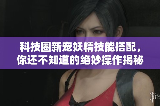 科技圈新宠妖精技能搭配，你还不知道的绝妙操作揭秘！