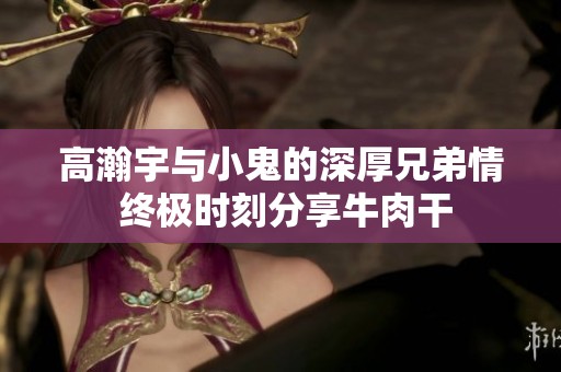 高瀚宇与小鬼的深厚兄弟情 终极时刻分享牛肉干