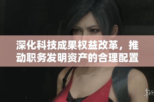 深化科技成果权益改革，推动职务发明资产的合理配置与管理