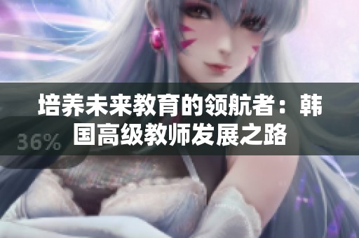 培养未来教育的领航者：韩国高级教师发展之路