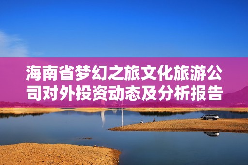 海南省梦幻之旅文化旅游公司对外投资动态及分析报告
