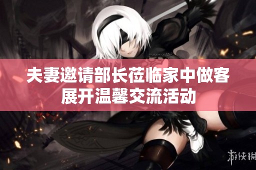 夫妻邀请部长莅临家中做客展开温馨交流活动