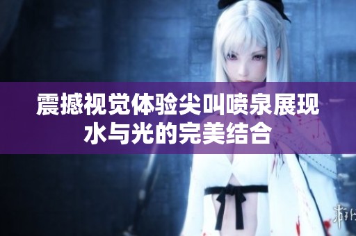 震撼视觉体验尖叫喷泉展现水与光的完美结合