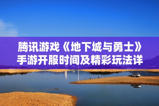 腾讯游戏《地下城与勇士》手游开服时间及精彩玩法详解
