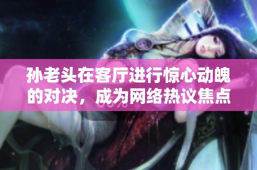 孙老头在客厅进行惊心动魄的对决，成为网络热议焦点