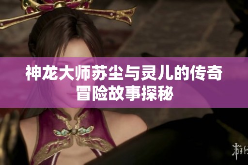神龙大师苏尘与灵儿的传奇冒险故事探秘