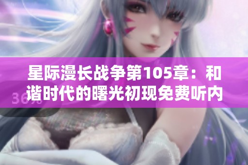 星际漫长战争第105章：和谐时代的曙光初现免费听内容重磅上线