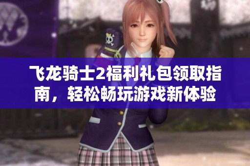 飞龙骑士2福利礼包领取指南，轻松畅玩游戏新体验