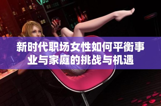 新时代职场女性如何平衡事业与家庭的挑战与机遇