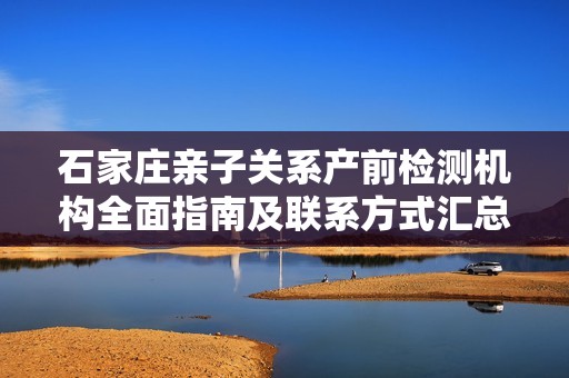 石家庄亲子关系产前检测机构全面指南及联系方式汇总