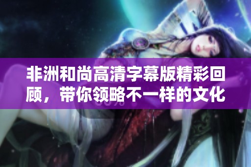 非洲和尚高清字幕版精彩回顾，带你领略不一样的文化魅力