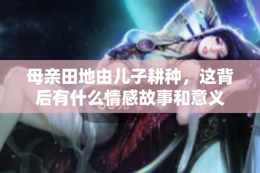 母亲田地由儿子耕种，这背后有什么情感故事和意义