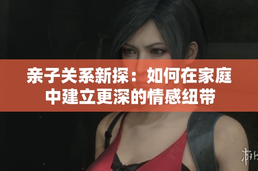 亲子关系新探：如何在家庭中建立更深的情感纽带